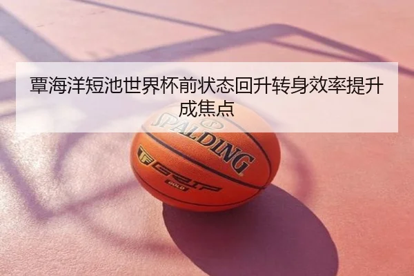 覃海洋短池世界杯前状态回升转身效率提升成焦点