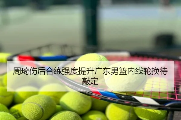 周琦伤后合练强度提升广东男篮内线轮换待敲定