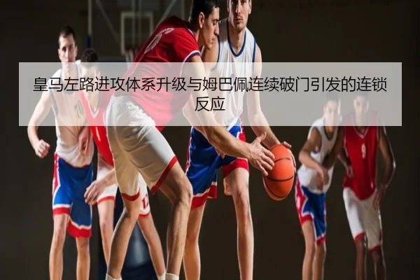 皇马左路进攻体系升级与姆巴佩连续破门引发的连锁反应